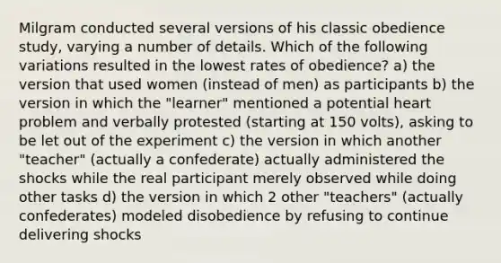 Milgram conducted several versions of his classic obedience study, varying a number of details. Which of the following variations resulted in the lowest rates of obedience? a) the version that used women (instead of men) as participants b) the version in which the "learner" mentioned a potential heart problem and verbally protested (starting at 150 volts), asking to be let out of the experiment c) the version in which another "teacher" (actually a confederate) actually administered the shocks while the real participant merely observed while doing other tasks d) the version in which 2 other "teachers" (actually confederates) modeled disobedience by refusing to continue delivering shocks