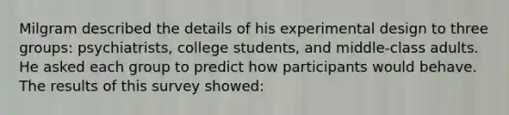 Milgram described the details of his experimental design to three groups: psychiatrists, college students, and middle-class adults. He asked each group to predict how participants would behave. The results of this survey showed: