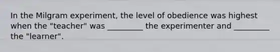 In the Milgram experiment, the level of obedience was highest when the "teacher" was _________ the experimenter and _________ the "learner".