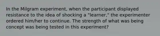 In the Milgram experiment, when the participant displayed resistance to the idea of shocking a "learner," the experimenter ordered him/her to continue. The strength of what was being concept was being tested in this experiment?