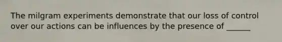 The milgram experiments demonstrate that our loss of control over our actions can be influences by the presence of ______