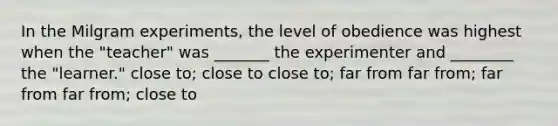 In the Milgram experiments, the level of obedience was highest when the "teacher" was _______ the experimenter and ________ the "learner." close to; close to close to; far from far from; far from far from; close to