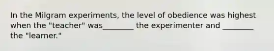 In the Milgram experiments, the level of obedience was highest when the "teacher" was________ the experimenter and ________ the "learner."