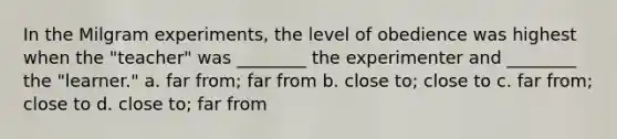 In the Milgram experiments, the level of obedience was highest when the "teacher" was ________ the experimenter and ________ the "learner." a. far from; far from b. close to; close to c. far from; close to d. close to; far from