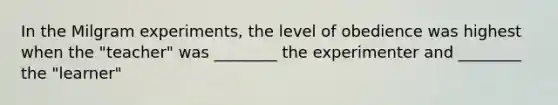 In the Milgram experiments, the level of obedience was highest when the "teacher" was ________ the experimenter and ________ the "learner"