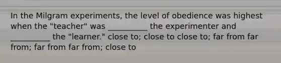 In the Milgram experiments, the level of obedience was highest when the "teacher" was __________ the experimenter and __________ the "learner." close to; close to close to; far from far from; far from far from; close to