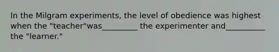 In the Milgram experiments, the level of obedience was highest when the "teacher"was_________ the experimenter and__________ the "learner."