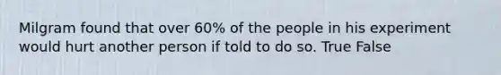 Milgram found that over 60% of the people in his experiment would hurt another person if told to do so. True False