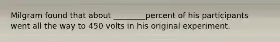 Milgram found that about ________percent of his participants went all the way to 450 volts in his original experiment.