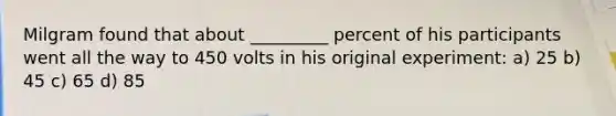 Milgram found that about _________ percent of his participants went all the way to 450 volts in his original experiment: a) 25 b) 45 c) 65 d) 85