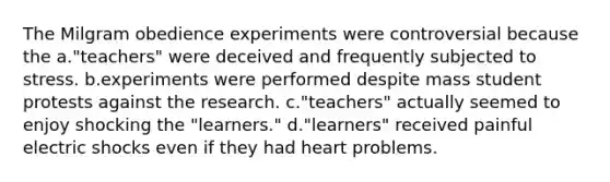 The Milgram obedience experiments were controversial because the a."teachers" were deceived and frequently subjected to stress. b.experiments were performed despite mass student protests against the research. c."teachers" actually seemed to enjoy shocking the "learners." d."learners" received painful electric shocks even if they had heart problems.