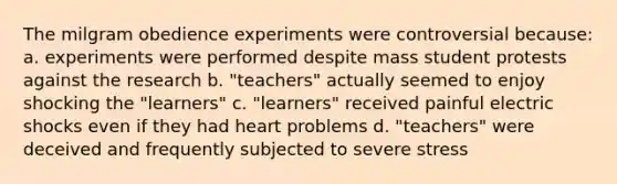 The milgram obedience experiments were controversial because: a. experiments were performed despite mass student protests against the research b. "teachers" actually seemed to enjoy shocking the "learners" c. "learners" received painful electric shocks even if they had heart problems d. "teachers" were deceived and frequently subjected to severe stress