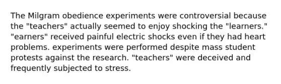 The Milgram obedience experiments were controversial because the "teachers" actually seemed to enjoy shocking the "learners." "earners" received painful electric shocks even if they had heart problems. experiments were performed despite mass student protests against the research. "teachers" were deceived and frequently subjected to stress.