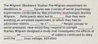 The Milgram Obedience Studies The Milgram experiment on obedience to ________ figures was a series of social psychology experiments conducted by Yale University psychologist Stanley Milgram. ... Participants were led to ________ that they were assisting an unrelated experiment, in which they had to administer electric _______ to a "_________." People comply to social pressures. How would they respond to outright __________? Stanley Milgram designed a study that investigates the effects of _________ on _________. ___________ of subjects continued to obey until the _____ (max voltage: 435-450)