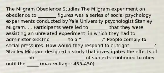 The Milgram Obedience Studies The Milgram experiment on obedience to ________ figures was a series of social psychology experiments conducted by Yale University psychologist Stanley Milgram. ... Participants were led to ________ that they were assisting an unrelated experiment, in which they had to administer electric _______ to a "_________." People comply to social pressures. How would they respond to outright __________? Stanley Milgram designed a study that investigates the effects of _________ on _________. ___________ of subjects continued to obey until the _____ (max voltage: 435-450)