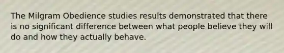 The Milgram Obedience studies results demonstrated that there is no significant difference between what people believe they will do and how they actually behave.