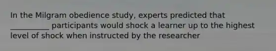 In the Milgram obedience study, experts predicted that __________ participants would shock a learner up to the highest level of shock when instructed by the researcher