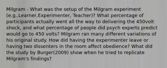 Milgram - What was the setup of the Milgram experiment (e.g.,Learner,Experimenter, Teacher)? What percentage of participants actually went all the way to delivering the 450volt shock, and what percentage of people did psych experts predict would go to 450 volts? Milgram ran many different variations of his original study. How did having the experimenter leave or having two dissenters in the room affect obedience? What did the study by Burger(2009) show when he tried to replicate Milgram's findings?