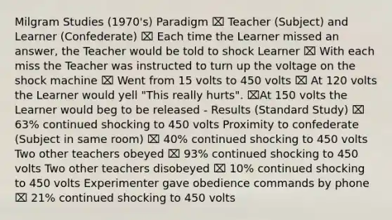 Milgram Studies (1970's) Paradigm ⌧ Teacher (Subject) and Learner (Confederate) ⌧ Each time the Learner missed an answer, the Teacher would be told to shock Learner ⌧ With each miss the Teacher was instructed to turn up the voltage on the shock machine ⌧ Went from 15 volts to 450 volts ⌧ At 120 volts the Learner would yell "This really hurts". ⌧At 150 volts the Learner would beg to be released - Results (Standard Study) ⌧ 63% continued shocking to 450 volts Proximity to confederate (Subject in same room) ⌧ 40% continued shocking to 450 volts Two other teachers obeyed ⌧ 93% continued shocking to 450 volts Two other teachers disobeyed ⌧ 10% continued shocking to 450 volts Experimenter gave obedience commands by phone ⌧ 21% continued shocking to 450 volts