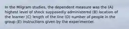 In the Milgram studies, the dependent measure was the (A) highest level of shock supposedly administered (B) location of the learner (C) length of the line (D) number of people in the group (E) instructions given by the experimenter.