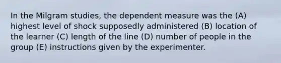 In the Milgram studies, the dependent measure was the (A) highest level of shock supposedly administered (B) location of the learner (C) length of the line (D) number of people in the group (E) instructions given by the experimenter.