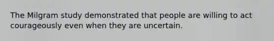 The Milgram study demonstrated that people are willing to act courageously even when they are uncertain.