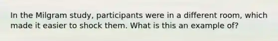 In the Milgram study, participants were in a different room, which made it easier to shock them. What is this an example of?