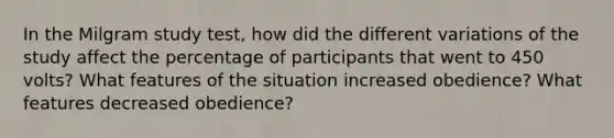 In the Milgram study test, how did the different variations of the study affect the percentage of participants that went to 450 volts? What features of the situation increased obedience? What features decreased obedience?