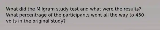 What did the Milgram study test and what were the results? What percentrage of the participants went all the way to 450 volts in the original study?