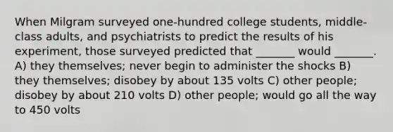 When Milgram surveyed one-hundred college students, middle-class adults, and psychiatrists to predict the results of his experiment, those surveyed predicted that _______ would _______. A) they themselves; never begin to administer the shocks B) they themselves; disobey by about 135 volts C) other people; disobey by about 210 volts D) other people; would go all the way to 450 volts