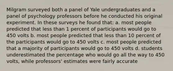 Milgram surveyed both a panel of Yale undergraduates and a panel of psychology professors before he conducted his original experiment. In these surveys he found that: a. most people predicted that less than 1 percent of participants would go to 450 volts b. most people predicted that less than 10 percent of the participants would go to 450 volts c. most people predicted that a majority of participants would go to 450 volts d. students underestimated the percentage who would go all the way to 450 volts, while professors' estimates were fairly accurate