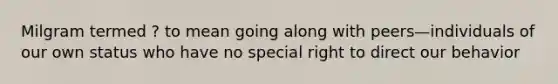 Milgram termed ? to mean going along with peers—individuals of our own status who have no special right to direct our behavior