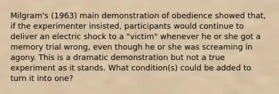 Milgram's (1963) main demonstration of obedience showed that, if the experimenter insisted, participants would continue to deliver an electric shock to a "victim" whenever he or she got a memory trial wrong, even though he or she was screaming in agony. This is a dramatic demonstration but not a true experiment as it stands. What condition(s) could be added to turn it into one?