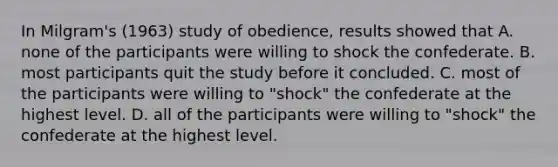 In Milgram's (1963) study of obedience, results showed that A. none of the participants were willing to shock the confederate. B. most participants quit the study before it concluded. C. most of the participants were willing to "shock" the confederate at the highest level. D. all of the participants were willing to "shock" the confederate at the highest level.