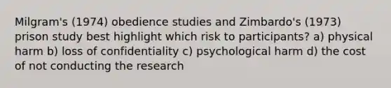 Milgram's (1974) obedience studies and Zimbardo's (1973) prison study best highlight which risk to participants? a) physical harm b) loss of confidentiality c) psychological harm d) the cost of not conducting the research