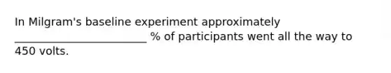 In Milgram's baseline experiment approximately ________________________ % of participants went all the way to 450 volts.