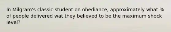 In Milgram's classic student on obediance, approximately what % of people delivered wat they believed to be the maximum shock level?