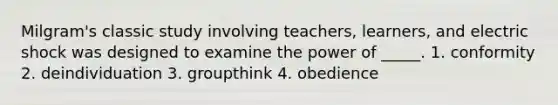 Milgram's classic study involving teachers, learners, and electric shock was designed to examine the power of _____. 1. conformity 2. deindividuation 3. groupthink 4. obedience