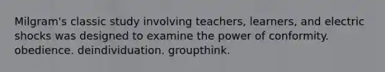 Milgram's classic study involving teachers, learners, and electric shocks was designed to examine the power of conformity. obedience. deindividuation. groupthink.