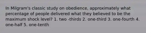 In Milgram's classic study on obedience, approximately what percentage of people delivered what they believed to be the maximum shock level? 1. two -thirds 2. one-third 3. one-fourth 4. one-half 5. one-tenth