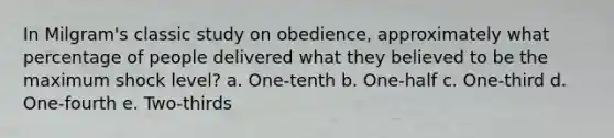 In Milgram's classic study on obedience, approximately what percentage of people delivered what they believed to be the maximum shock level? a. One-tenth b. One-half c. One-third d. One-fourth e. Two-thirds