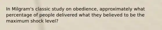 In Milgram's classic study on obedience, approximately what percentage of people delivered what they believed to be the maximum shock level?