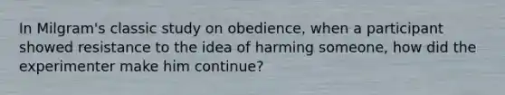 In Milgram's classic study on obedience, when a participant showed resistance to the idea of harming someone, how did the experimenter make him continue?