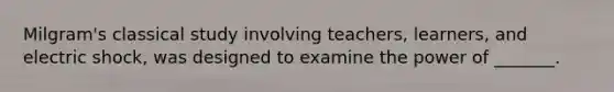 Milgram's classical study involving teachers, learners, and electric shock, was designed to examine the power of _______.