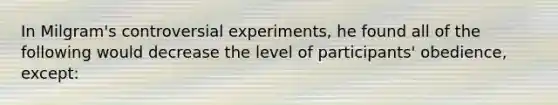 In Milgram's controversial experiments, he found all of the following would decrease the level of participants' obedience, except: