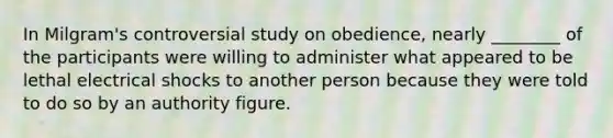 In Milgram's controversial study on obedience, nearly ________ of the participants were willing to administer what appeared to be lethal electrical shocks to another person because they were told to do so by an authority figure.