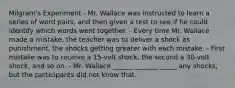 Milgram's Experiment - Mr. Wallace was instructed to learn a series of word pairs, and then given a test to see if he could identify which words went together. - Every time Mr. Wallace made a mistake, the teacher was to deliver a shock as punishment, the shocks getting greater with each mistake. - First mistake was to receive a 15-volt shock, the second a 30-volt shock, and so on. - Mr. Wallace ______ _______ _____ any shocks, but the participants did not know that.