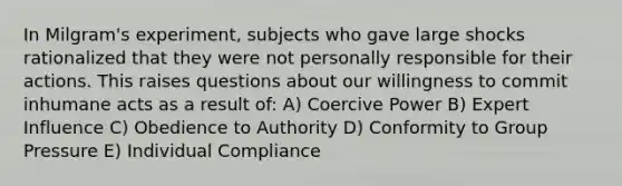 In Milgram's experiment, subjects who gave large shocks rationalized that they were not personally responsible for their actions. This raises questions about our willingness to commit inhumane acts as a result of: A) Coercive Power B) Expert Influence C) Obedience to Authority D) Conformity to Group Pressure E) Individual Compliance