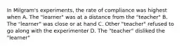 In Milgram's experiments, the rate of compliance was highest when A. The "learner" was at a distance from the "teacher" B. The "learner" was close or at hand C. Other "teacher" refused to go along with the experimenter D. The "teacher" disliked the "learner"