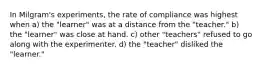 In Milgram's experiments, the rate of compliance was highest when a) the "learner" was at a distance from the "teacher." b) the "learner" was close at hand. c) other "teachers" refused to go along with the experimenter. d) the "teacher" disliked the "learner."